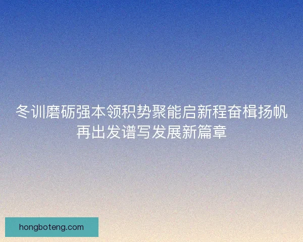 冬训磨砺强本领积势聚能启新程奋楫扬帆再出发谱写发展新篇章